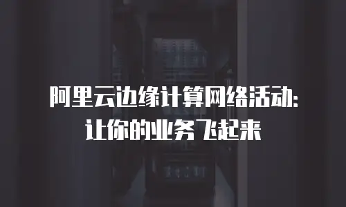阿里云边缘计算网络活动：让你的业务飞起来