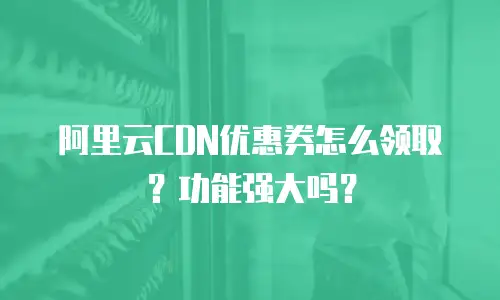 阿里云CDN优惠券怎么领取？功能强大吗？