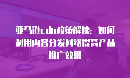 亚马逊cdn政策解读：如何利用内容分发网络提高产品推广效果