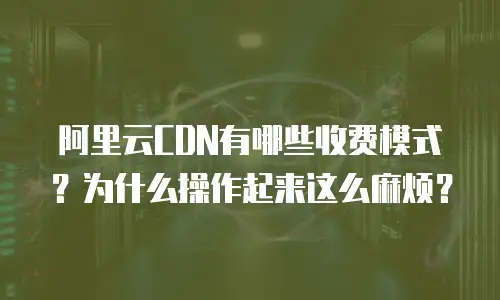 阿里云CDN有哪些收费模式？为什么操作起来这么麻烦？
