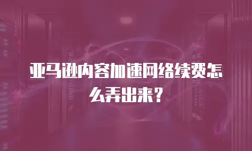 亚马逊内容加速网络续费怎么弄出来？