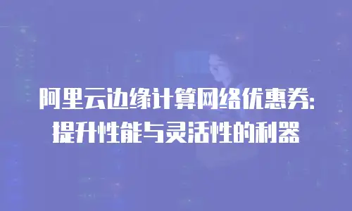 阿里云边缘计算网络优惠券：提升性能与灵活性的利器