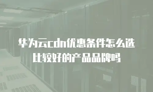 华为云cdn优惠条件怎么选比较好的产品品牌吗