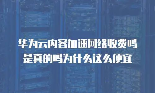 华为云内容加速网络收费吗是真的吗为什么这么便宜