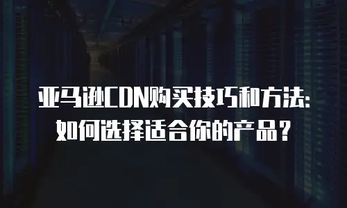 亚马逊CDN购买技巧和方法：如何选择适合你的产品？