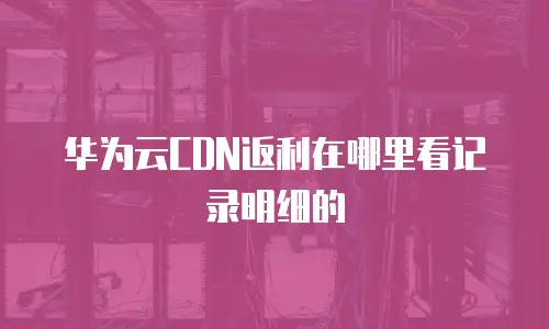 华为云CDN返利在哪里看记录明细的