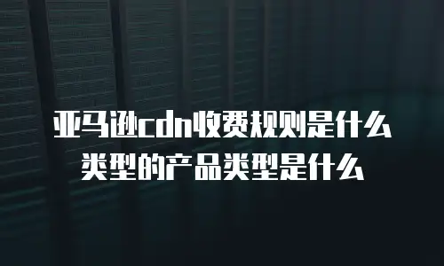 亚马逊cdn收费规则是什么类型的产品类型是什么