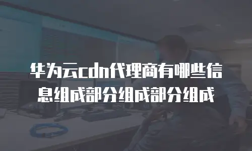 华为云cdn代理商有哪些信息组成部分组成部分组成
