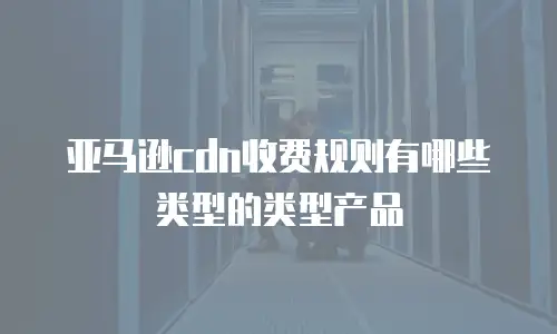 亚马逊cdn收费规则有哪些类型的类型产品