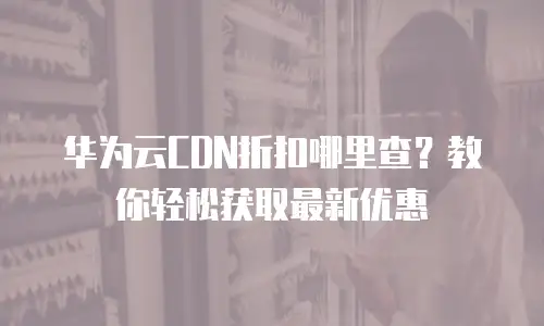 华为云CDN折扣哪里查？教你轻松获取最新优惠