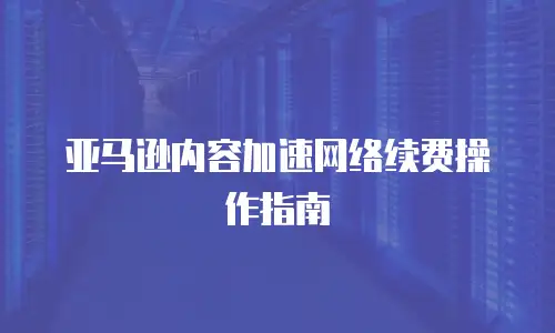 亚马逊内容加速网络续费操作指南