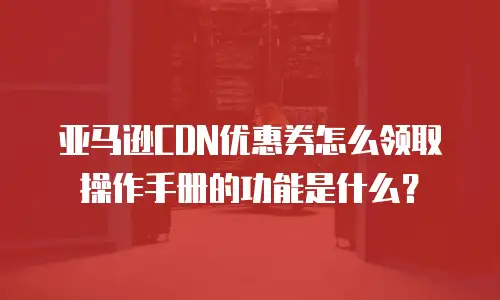 亚马逊CDN优惠券怎么领取操作手册的功能是什么？