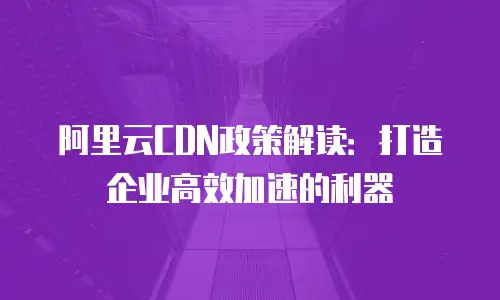 阿里云CDN政策解读：打造企业高效加速的利器