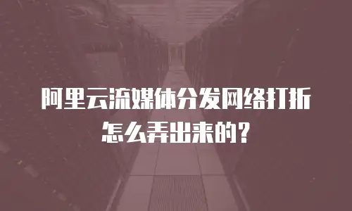 阿里云流媒体分发网络打折怎么弄出来的？