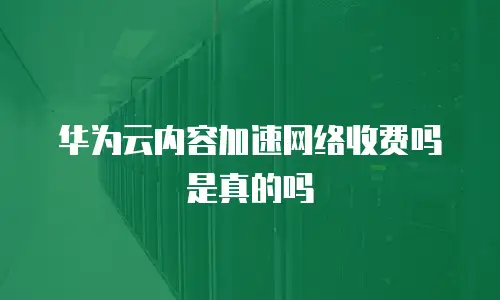 华为云内容加速网络收费吗是真的吗