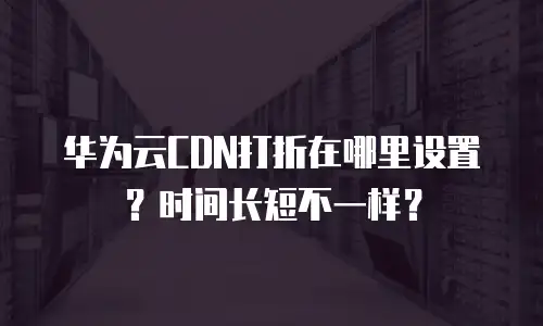 华为云CDN打折在哪里设置？时间长短不一样？
