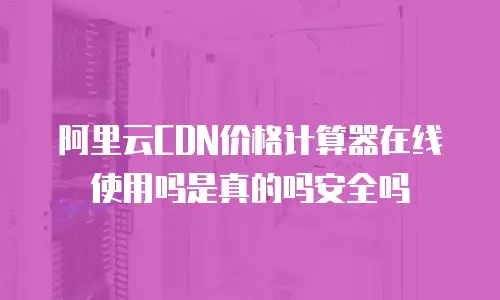 阿里云CDN价格计算器在线使用吗是真的吗安全吗
