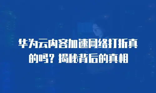 华为云内容加速网络打折真的吗？揭秘背后的真相