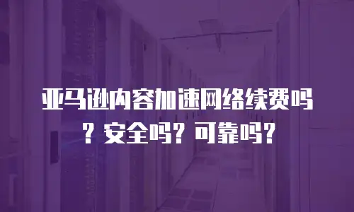 亚马逊内容加速网络续费吗？安全吗？可靠吗？
