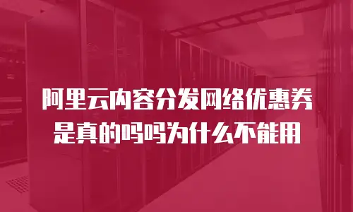 阿里云内容分发网络优惠券是真的吗吗为什么不能用
