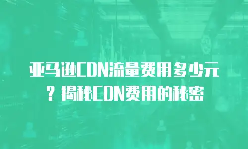 亚马逊CDN流量费用多少元？揭秘CDN费用的秘密