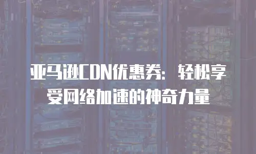 亚马逊CDN优惠券：轻松享受网络加速的神奇力量