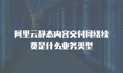 阿里云静态内容交付网络续费是什么业务类型