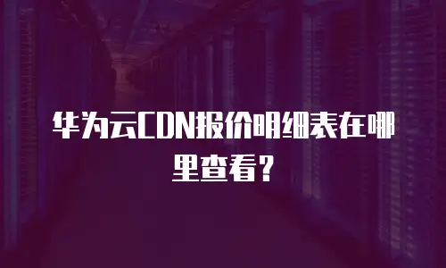 华为云CDN报价明细表在哪里查看？