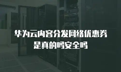 华为云内容分发网络优惠券是真的吗安全吗