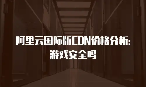 阿里云国际版CDN价格分析：游戏安全吗