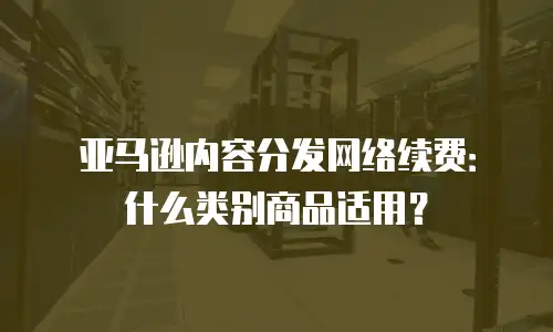 亚马逊内容分发网络续费：什么类别商品适用？