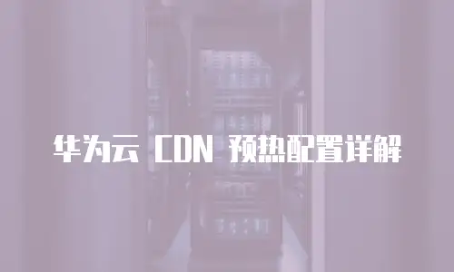 华为云 CDN 预热配置详解