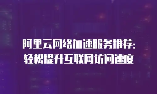 阿里云网络加速服务推荐：轻松提升互联网访问速度