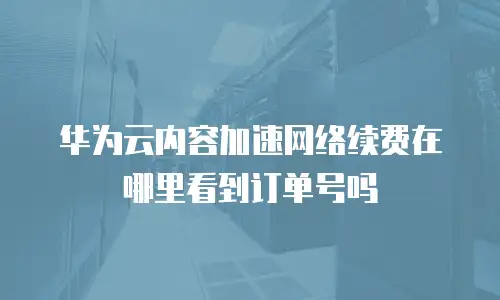 华为云内容加速网络续费在哪里看到订单号吗
