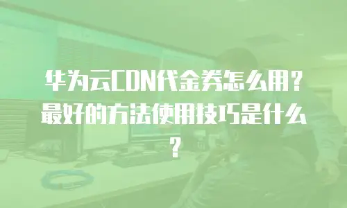华为云CDN代金券怎么用？最好的方法使用技巧是什么？