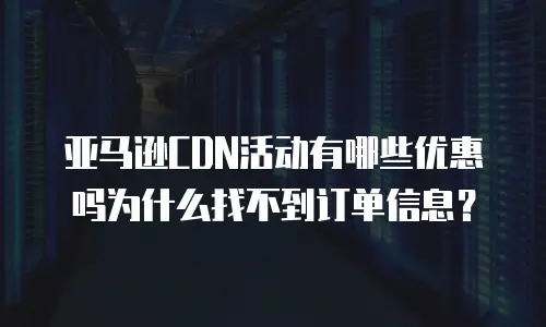 亚马逊CDN活动有哪些优惠吗为什么找不到订单信息？