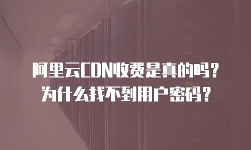 阿里云CDN收费是真的吗？为什么找不到用户密码？
