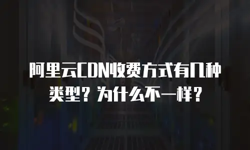 阿里云CDN收费方式有几种类型？为什么不一样？