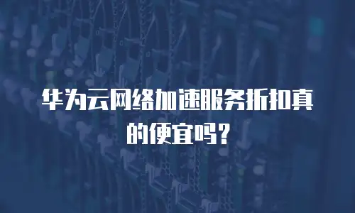 华为云网络加速服务折扣真的便宜吗？