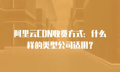 阿里云CDN收费方式：什么样的类型公司适用？