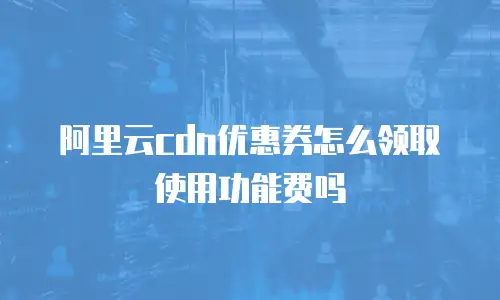 阿里云cdn优惠券怎么领取使用功能费吗