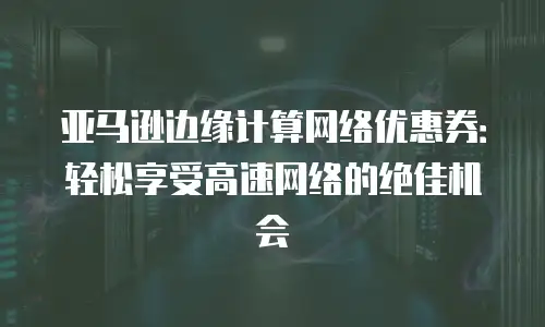 亚马逊边缘计算网络优惠券：轻松享受高速网络的绝佳机会