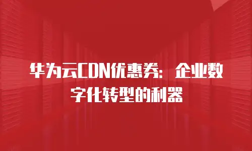 华为云CDN优惠券：企业数字化转型的利器