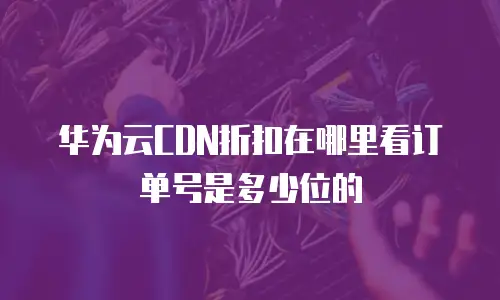 华为云CDN折扣在哪里看订单号是多少位的