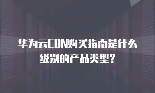 华为云CDN购买指南是什么级别的产品类型？
