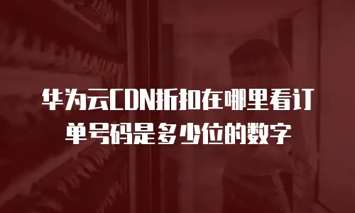 华为云CDN折扣在哪里看订单号码是多少位的数字