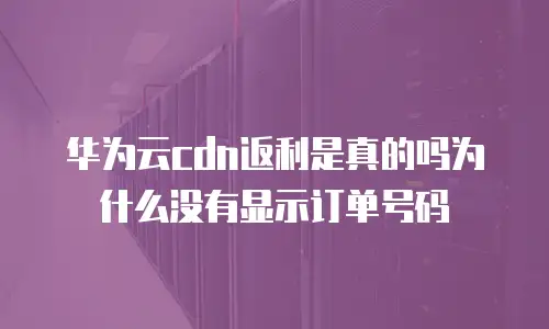 华为云cdn返利是真的吗为什么没有显示订单号码