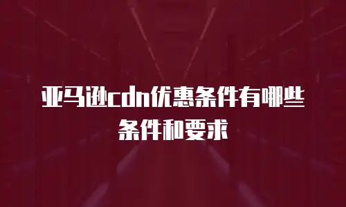 亚马逊cdn优惠条件有哪些条件和要求