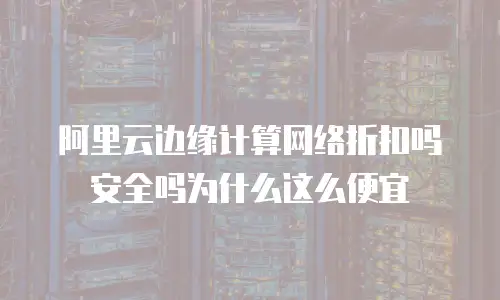 阿里云边缘计算网络折扣吗安全吗为什么这么便宜