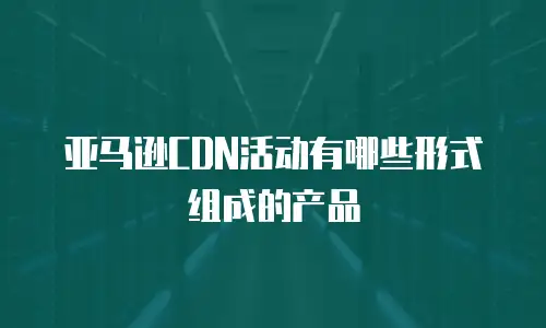 亚马逊CDN活动有哪些形式组成的产品